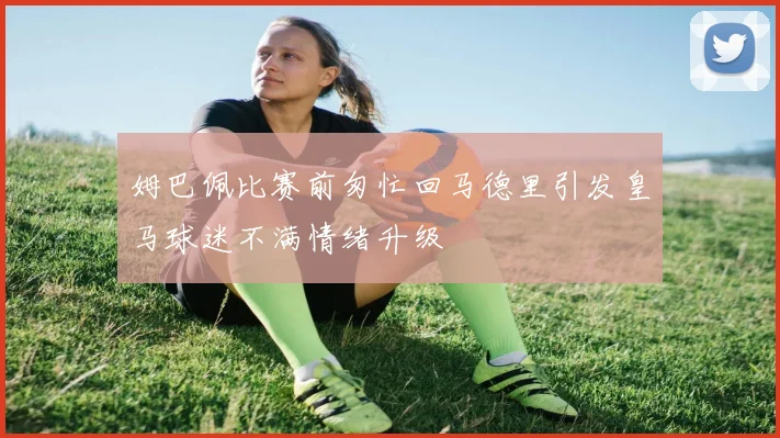 姆巴佩比赛前匆忙回马德里引发皇马球迷不满情绪升级