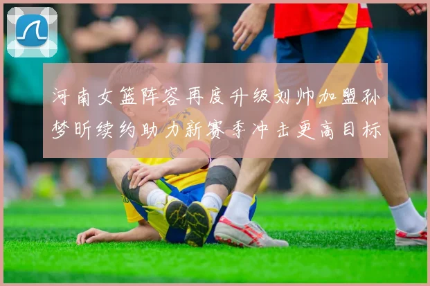 河南女篮阵容再度升级刘帅加盟孙梦昕续约助力新赛季冲击更高目标