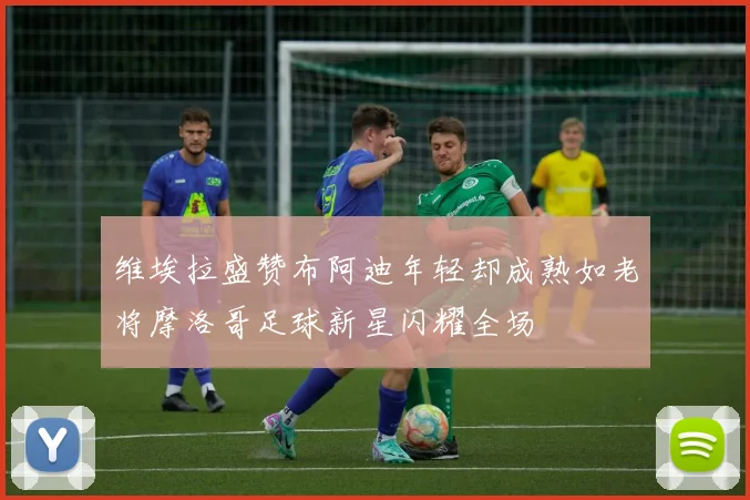 维埃拉盛赞布阿迪年轻却成熟如老将摩洛哥足球新星闪耀全场