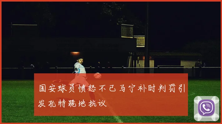 国安球员愤怒不已马宁补时判罚引发孔特跪地抗议