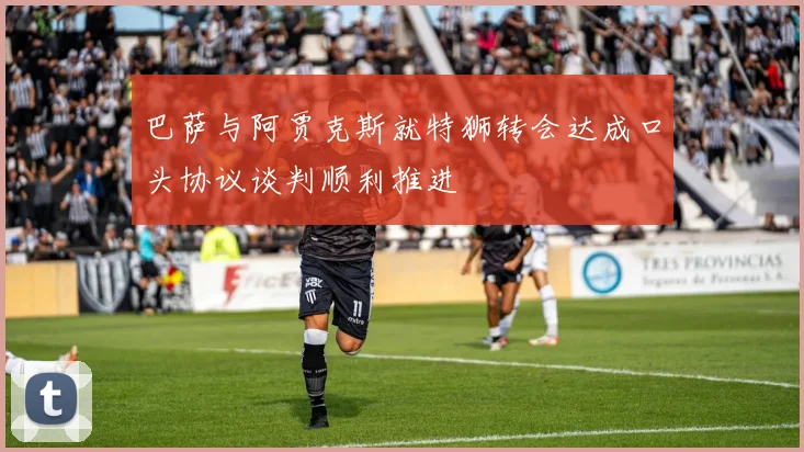 巴萨与阿贾克斯就特狮转会达成口头协议谈判顺利推进