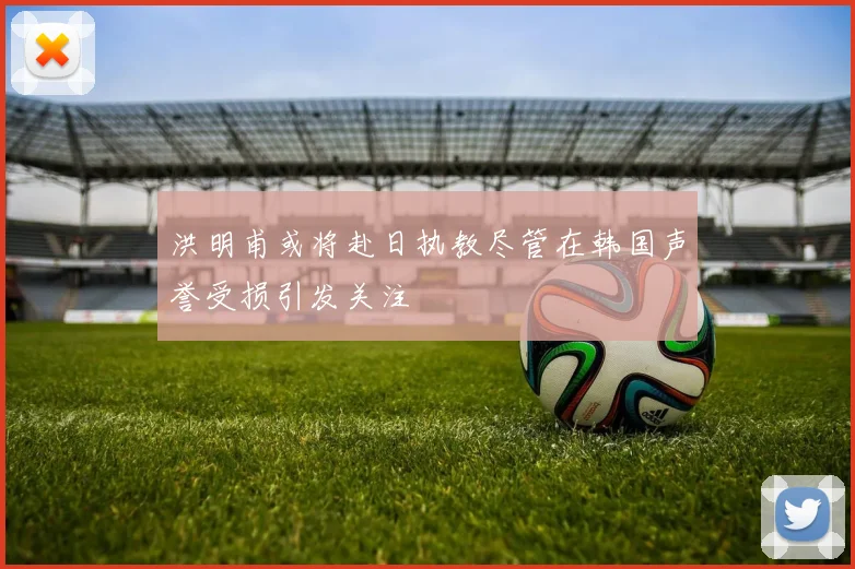 洪明甫或将赴日执教尽管在韩国声誉受损引发关注