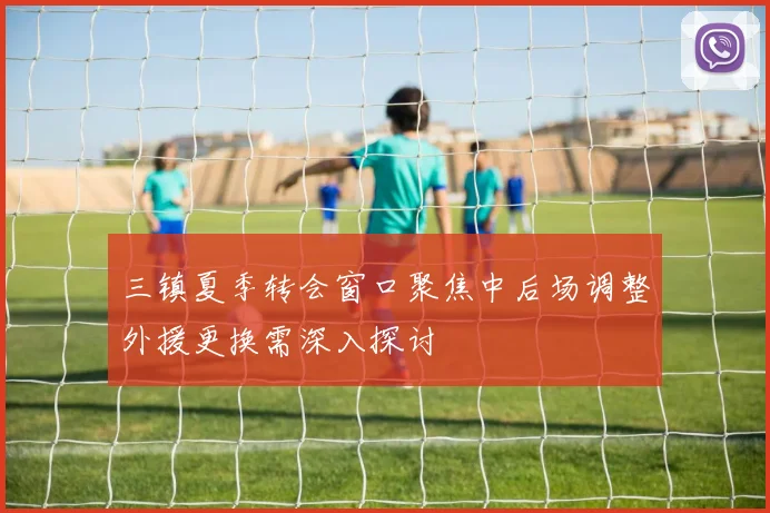 三镇夏季转会窗口聚焦中后场调整外援更换需深入探讨