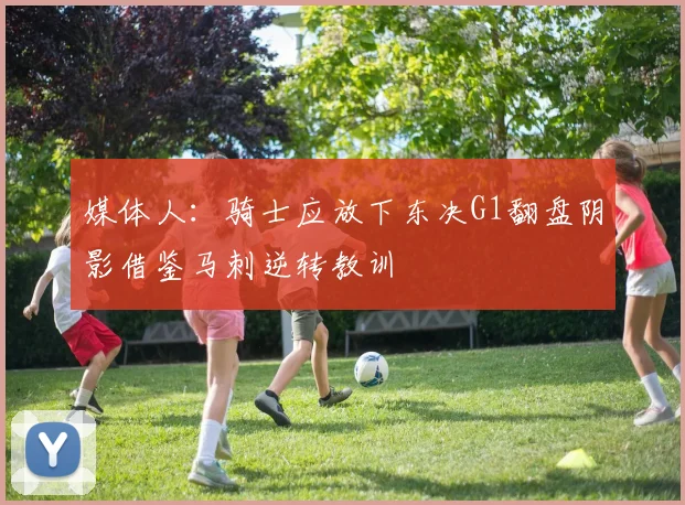 媒体人：骑士应放下东决G1翻盘阴影借鉴马刺逆转教训