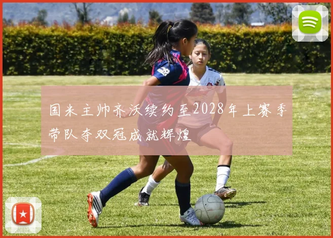 国米主帅齐沃续约至2028年上赛季带队夺双冠成就辉煌